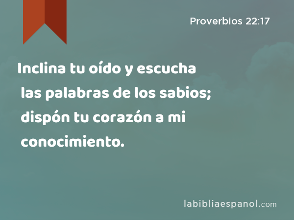 Inclina tu oído y escucha las palabras de los sabios; dispón tu corazón a mi conocimiento. - Proverbios 22:17