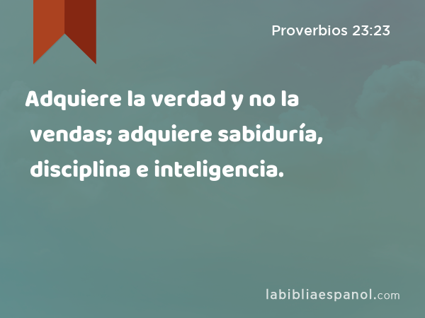 Adquiere la verdad y no la vendas; adquiere sabiduría, disciplina e inteligencia. - Proverbios 23:23