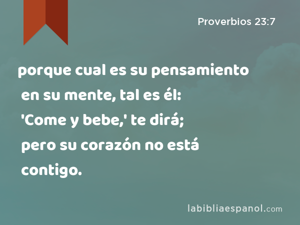 porque cual es su pensamiento en su mente, tal es él: 'Come y bebe,' te dirá; pero su corazón no está contigo. - Proverbios 23:7