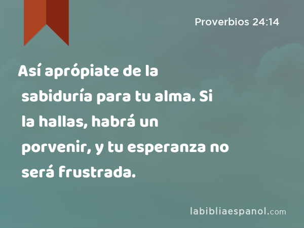 Así aprópiate de la sabiduría para tu alma. Si la hallas, habrá un porvenir, y tu esperanza no será frustrada. - Proverbios 24:14