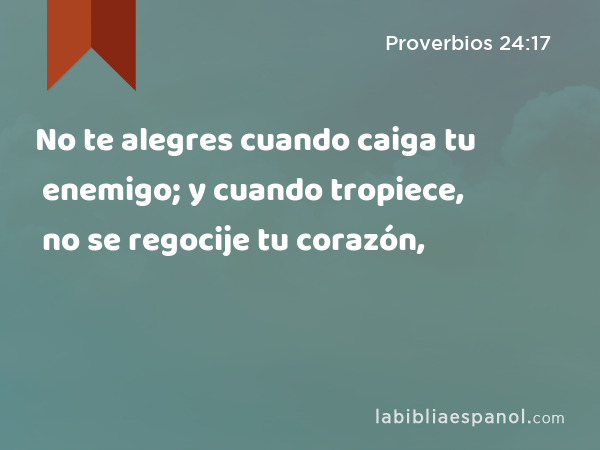 No te alegres cuando caiga tu enemigo; y cuando tropiece, no se regocije tu corazón, - Proverbios 24:17