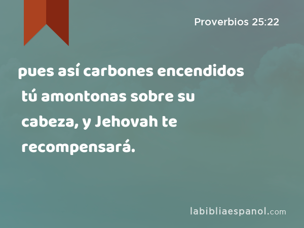 pues así carbones encendidos tú amontonas sobre su cabeza, y Jehovah te recompensará. - Proverbios 25:22