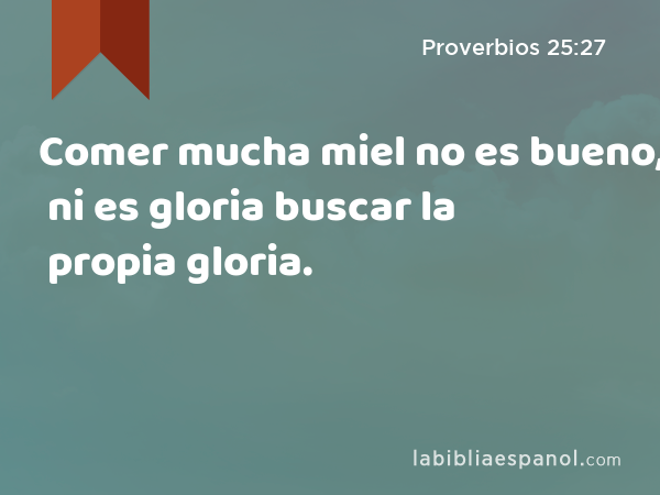 Comer mucha miel no es bueno, ni es gloria buscar la propia gloria. - Proverbios 25:27