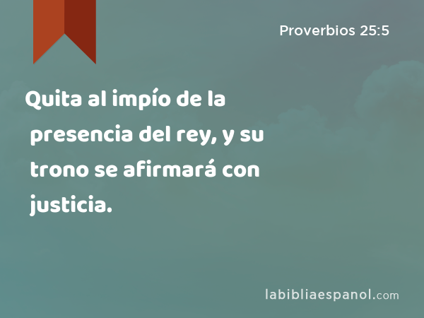 Quita al impío de la presencia del rey, y su trono se afirmará con justicia. - Proverbios 25:5