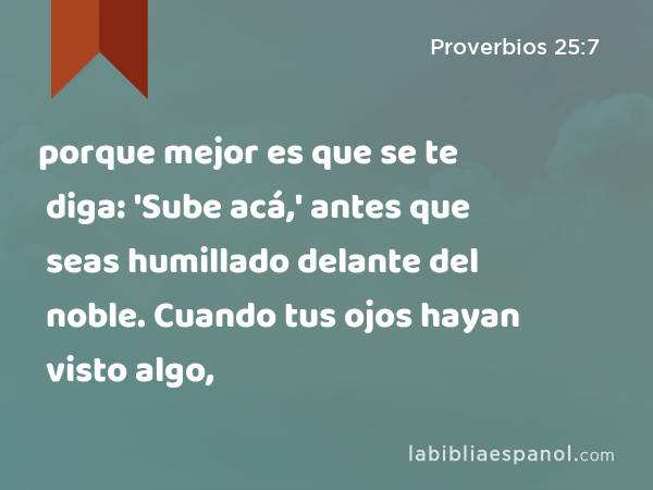 porque mejor es que se te diga: 'Sube acá,' antes que seas humillado delante del noble. Cuando tus ojos hayan visto algo, - Proverbios 25:7