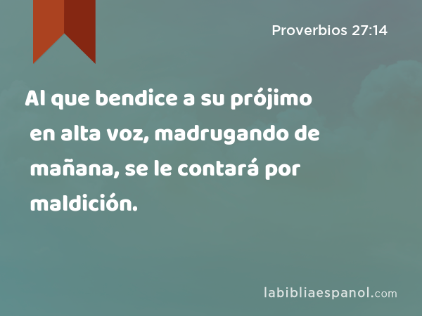 Al que bendice a su prójimo en alta voz, madrugando de mañana, se le contará por maldición. - Proverbios 27:14