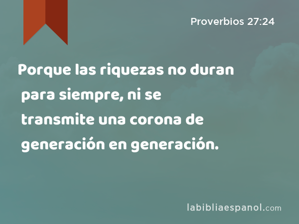 Porque las riquezas no duran para siempre, ni se transmite una corona de generación en generación. - Proverbios 27:24