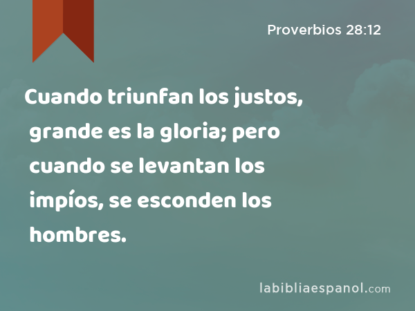 Cuando triunfan los justos, grande es la gloria; pero cuando se levantan los impíos, se esconden los hombres. - Proverbios 28:12