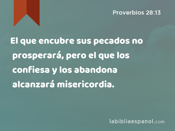 El que encubre sus pecados no prosperará, pero el que los confiesa y los abandona alcanzará misericordia. - Proverbios 28:13