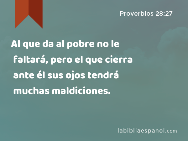 Al que da al pobre no le faltará, pero el que cierra ante él sus ojos tendrá muchas maldiciones. - Proverbios 28:27