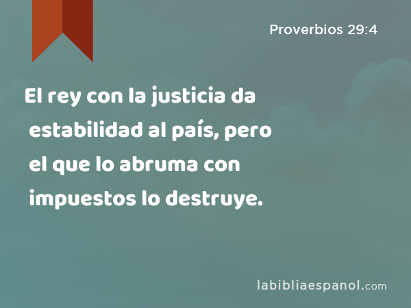 El rey con la justicia da estabilidad al país, pero el que lo abruma con impuestos lo destruye. - Proverbios 29:4