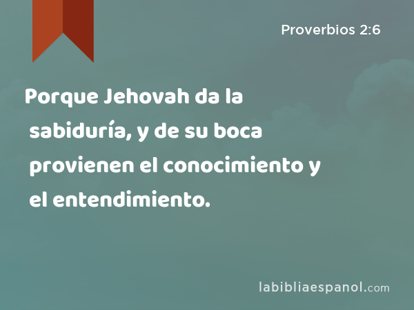 Porque Jehovah da la sabiduría, y de su boca provienen el conocimiento y el entendimiento. - Proverbios 2:6