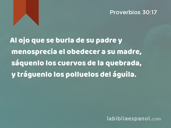 Al ojo que se burla de su padre y menosprecia el obedecer a su madre, sáquenlo los cuervos de la quebrada, y tráguenlo los polluelos del águila. - Proverbios 30:17