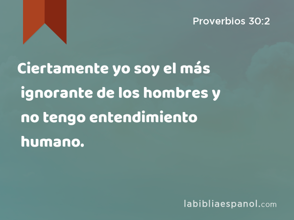 Ciertamente yo soy el más ignorante de los hombres y no tengo entendimiento humano. - Proverbios 30:2