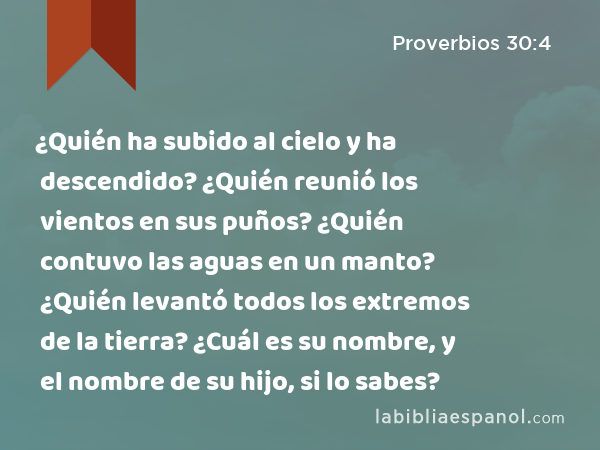 ¿Quién ha subido al cielo y ha descendido? ¿Quién reunió los vientos en sus puños? ¿Quién contuvo las aguas en un manto? ¿Quién levantó todos los extremos de la tierra? ¿Cuál es su nombre, y el nombre de su hijo, si lo sabes? - Proverbios 30:4