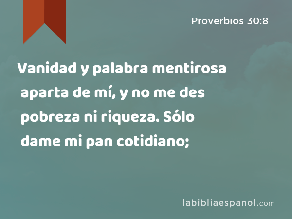 Vanidad y palabra mentirosa aparta de mí, y no me des pobreza ni riqueza. Sólo dame mi pan cotidiano; - Proverbios 30:8