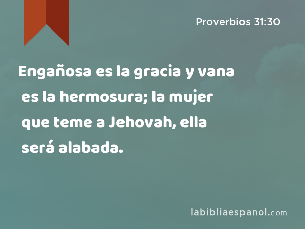 Engañosa es la gracia y vana es la hermosura; la mujer que teme a Jehovah, ella será alabada. - Proverbios 31:30