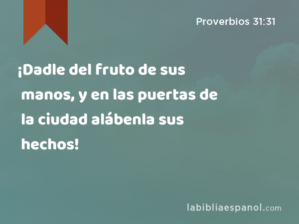 ¡Dadle del fruto de sus manos, y en las puertas de la ciudad alábenla sus hechos! - Proverbios 31:31