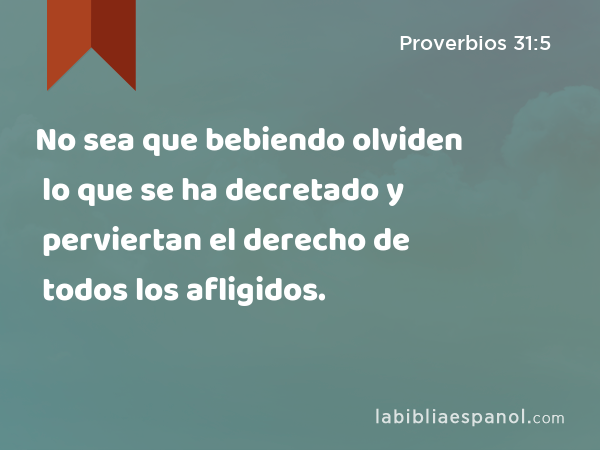 No sea que bebiendo olviden lo que se ha decretado y perviertan el derecho de todos los afligidos. - Proverbios 31:5