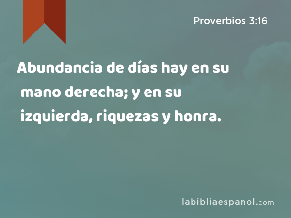 Abundancia de días hay en su mano derecha; y en su izquierda, riquezas y honra. - Proverbios 3:16