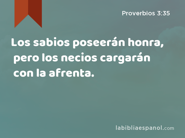 Los sabios poseerán honra, pero los necios cargarán con la afrenta. - Proverbios 3:35