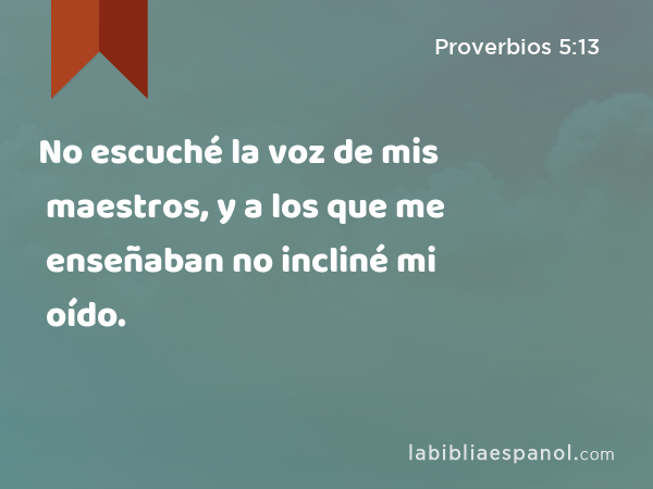 No escuché la voz de mis maestros, y a los que me enseñaban no incliné mi oído. - Proverbios 5:13