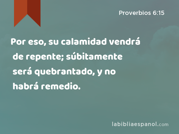 Por eso, su calamidad vendrá de repente; súbitamente será quebrantado, y no habrá remedio. - Proverbios 6:15