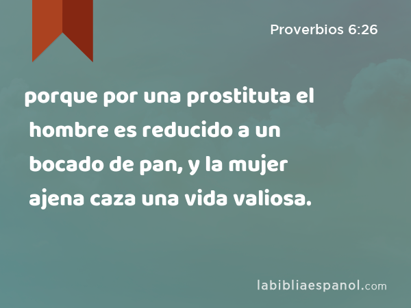 porque por una prostituta el hombre es reducido a un bocado de pan, y la mujer ajena caza una vida valiosa. - Proverbios 6:26