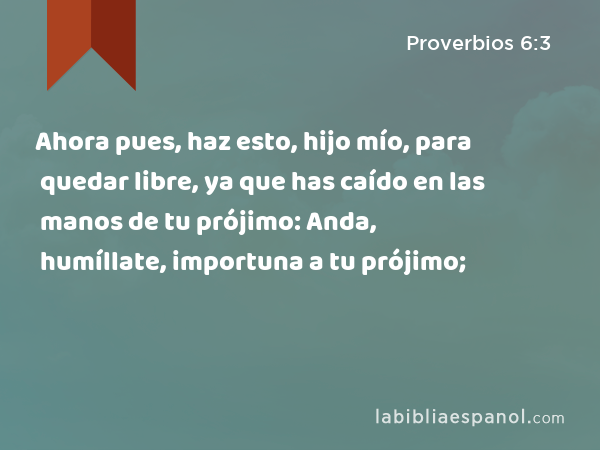 Ahora pues, haz esto, hijo mío, para quedar libre, ya que has caído en las manos de tu prójimo: Anda, humíllate, importuna a tu prójimo; - Proverbios 6:3