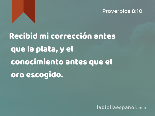 Recibid mi corrección antes que la plata, y el conocimiento antes que el oro escogido. - Proverbios 8:10