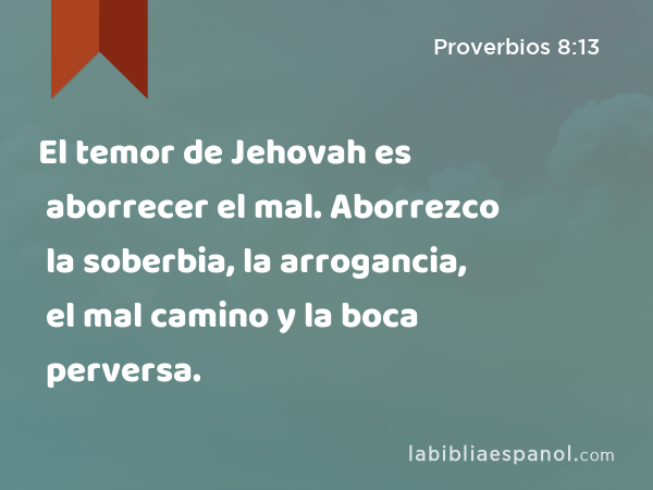 El temor de Jehovah es aborrecer el mal. Aborrezco la soberbia, la arrogancia, el mal camino y la boca perversa. - Proverbios 8:13