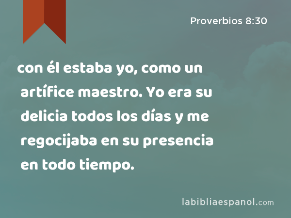 con él estaba yo, como un artífice maestro. Yo era su delicia todos los días y me regocijaba en su presencia en todo tiempo. - Proverbios 8:30