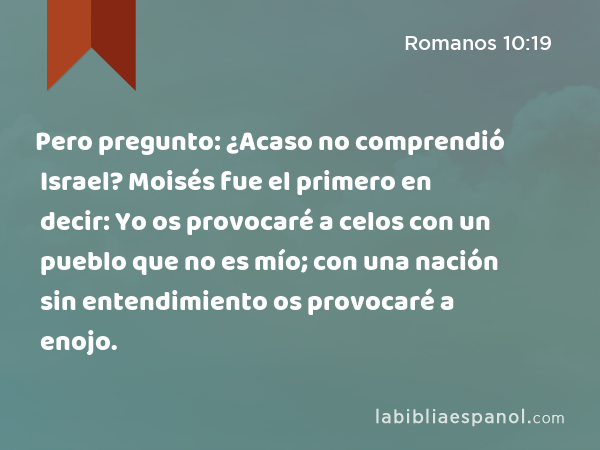 Pero pregunto: ¿Acaso no comprendió Israel? Moisés fue el primero en decir: Yo os provocaré a celos con un pueblo que no es mío; con una nación sin entendimiento os provocaré a enojo. - Romanos 10:19