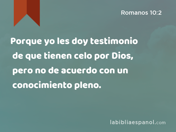 Porque yo les doy testimonio de que tienen celo por Dios, pero no de acuerdo con un conocimiento pleno. - Romanos 10:2