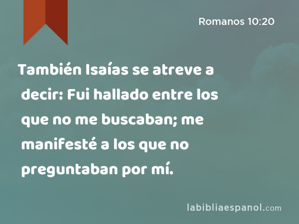 También Isaías se atreve a decir: Fui hallado entre los que no me buscaban; me manifesté a los que no preguntaban por mí. - Romanos 10:20