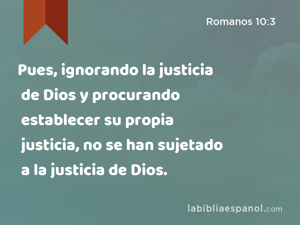 Pues, ignorando la justicia de Dios y procurando establecer su propia justicia, no se han sujetado a la justicia de Dios. - Romanos 10:3