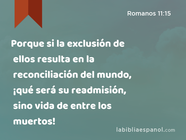 Porque si la exclusión de ellos resulta en la reconciliación del mundo, ¡qué será su readmisión, sino vida de entre los muertos! - Romanos 11:15