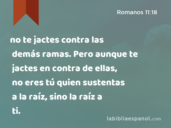 no te jactes contra las demás ramas. Pero aunque te jactes en contra de ellas, no eres tú quien sustentas a la raíz, sino la raíz a ti. - Romanos 11:18