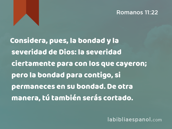 Considera, pues, la bondad y la severidad de Dios: la severidad ciertamente para con los que cayeron; pero la bondad para contigo, si permaneces en su bondad. De otra manera, tú también serás cortado. - Romanos 11:22