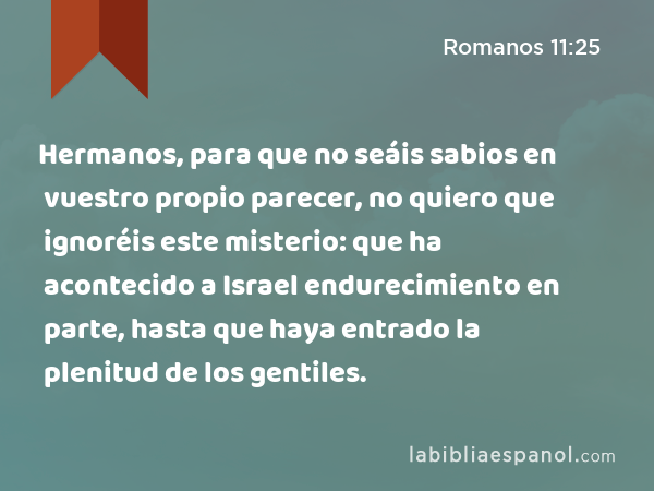 Hermanos, para que no seáis sabios en vuestro propio parecer, no quiero que ignoréis este misterio: que ha acontecido a Israel endurecimiento en parte, hasta que haya entrado la plenitud de los gentiles. - Romanos 11:25