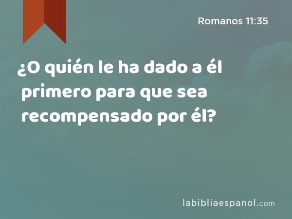 ¿O quién le ha dado a él primero para que sea recompensado por él? - Romanos 11:35