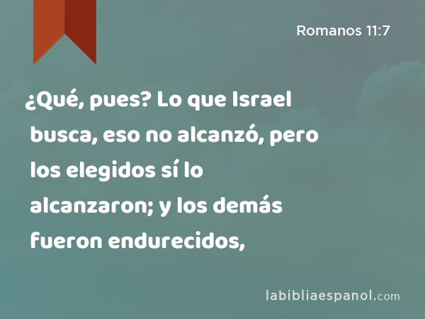 ¿Qué, pues? Lo que Israel busca, eso no alcanzó, pero los elegidos sí lo alcanzaron; y los demás fueron endurecidos, - Romanos 11:7