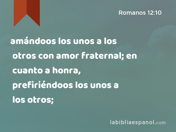 amándoos los unos a los otros con amor fraternal; en cuanto a honra, prefiriéndoos los unos a los otros; - Romanos 12:10