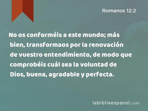 No os conforméis a este mundo; más bien, transformaos por la renovación de vuestro entendimiento, de modo que comprobéis cuál sea la voluntad de Dios, buena, agradable y perfecta. - Romanos 12:2