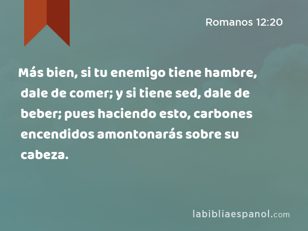 Más bien, si tu enemigo tiene hambre, dale de comer; y si tiene sed, dale de beber; pues haciendo esto, carbones encendidos amontonarás sobre su cabeza. - Romanos 12:20