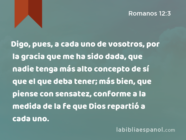 Digo, pues, a cada uno de vosotros, por la gracia que me ha sido dada, que nadie tenga más alto concepto de sí que el que deba tener; más bien, que piense con sensatez, conforme a la medida de la fe que Dios repartió a cada uno. - Romanos 12:3