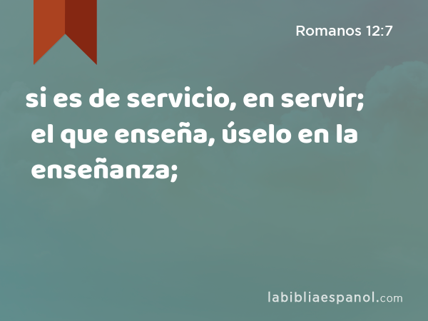 si es de servicio, en servir; el que enseña, úselo en la enseñanza; - Romanos 12:7
