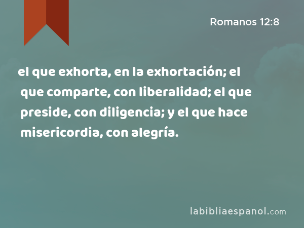 el que exhorta, en la exhortación; el que comparte, con liberalidad; el que preside, con diligencia; y el que hace misericordia, con alegría. - Romanos 12:8