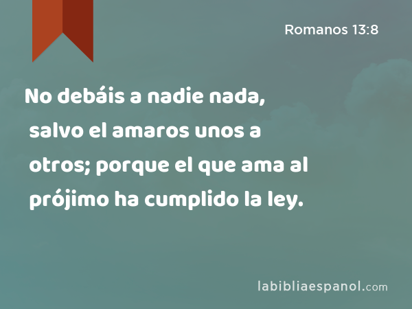 No debáis a nadie nada, salvo el amaros unos a otros; porque el que ama al prójimo ha cumplido la ley. - Romanos 13:8