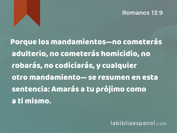 Porque los mandamientos—no cometerás adulterio, no cometerás homicidio, no robarás, no codiciarás, y cualquier otro mandamiento— se resumen en esta sentencia: Amarás a tu prójimo como a ti mismo. - Romanos 13:9